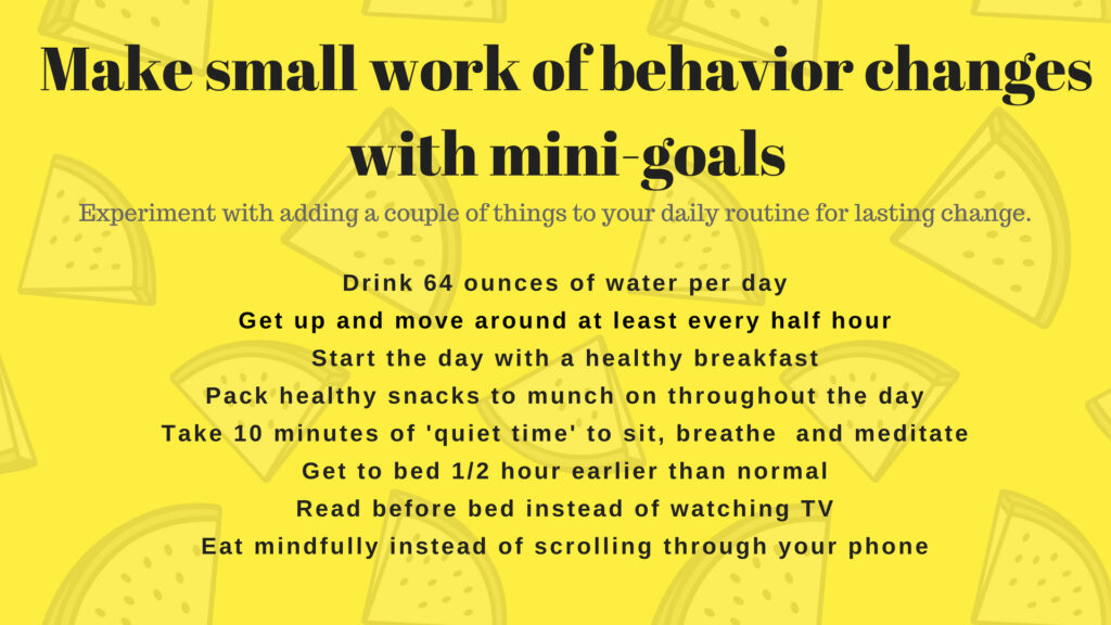 Make small work of behavior changes with mini goals with the following examples: drink 64 ounces of water per day, start the day with a healthy breakfast, take 10 minutes of 'quiet time' to sit, breathe and meditate etc. 